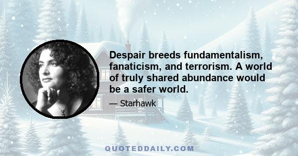 Despair breeds fundamentalism, fanaticism, and terrorism. A world of truly shared abundance would be a safer world.