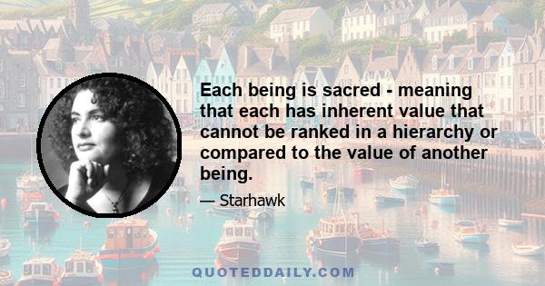 Each being is sacred - meaning that each has inherent value that cannot be ranked in a hierarchy or compared to the value of another being.