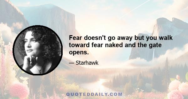 Fear doesn't go away but you walk toward fear naked and the gate opens.