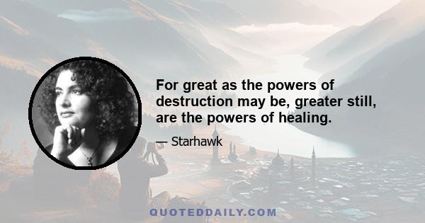 For great as the powers of destruction may be, greater still, are the powers of healing.