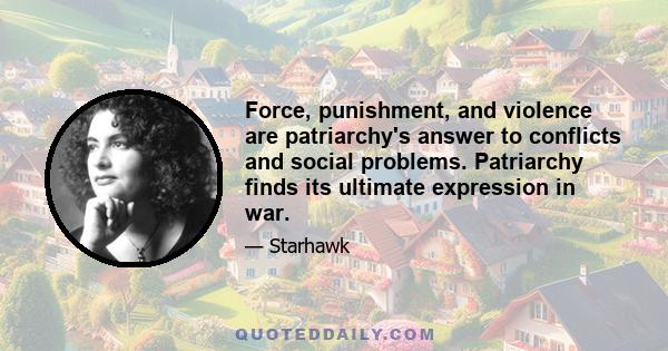 Force, punishment, and violence are patriarchy's answer to conflicts and social problems. Patriarchy finds its ultimate expression in war.