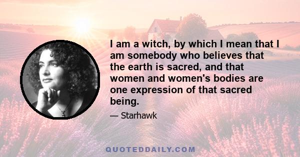 I am a witch, by which I mean that I am somebody who believes that the earth is sacred, and that women and women's bodies are one expression of that sacred being.