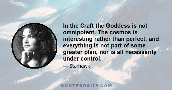 In the Craft the Goddess is not omnipotent. The cosmos is interesting rather than perfect, and everything is not part of some greater plan, nor is all necessarily under control.