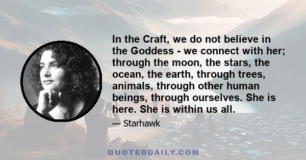 In the Craft, we do not believe in the Goddess - we connect with her; through the moon, the stars, the ocean, the earth, through trees, animals, through other human beings, through ourselves. She is here. She is within