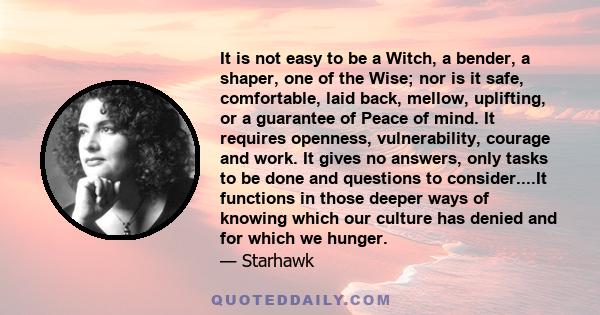 It is not easy to be a Witch, a bender, a shaper, one of the Wise; nor is it safe, comfortable, laid back, mellow, uplifting, or a guarantee of Peace of mind. It requires openness, vulnerability, courage and work. It