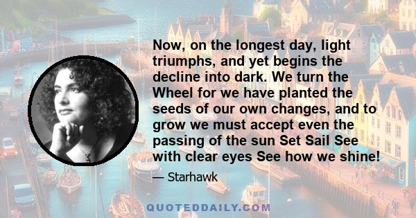 Now, on the longest day, light triumphs, and yet begins the decline into dark. We turn the Wheel for we have planted the seeds of our own changes, and to grow we must accept even the passing of the sun Set Sail See with 