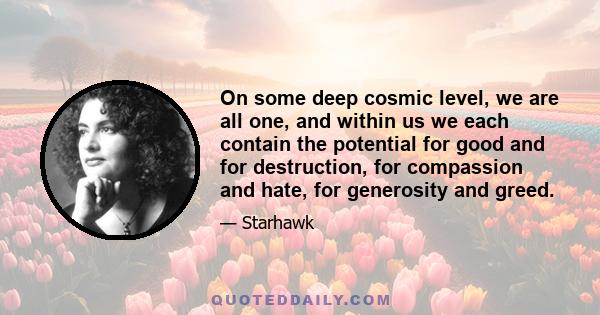 On some deep cosmic level, we are all one, and within us we each contain the potential for good and for destruction, for compassion and hate, for generosity and greed.