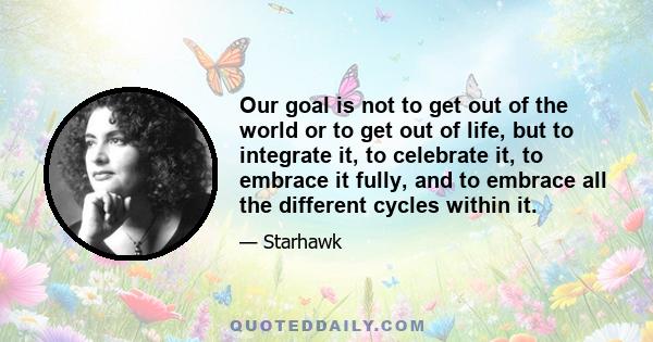 Our goal is not to get out of the world or to get out of life, but to integrate it, to celebrate it, to embrace it fully, and to embrace all the different cycles within it.