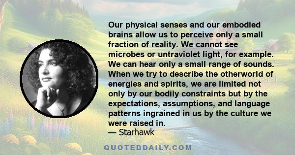 Our physical senses and our embodied brains allow us to perceive only a small fraction of reality. We cannot see microbes or untraviolet light, for example. We can hear only a small range of sounds. When we try to