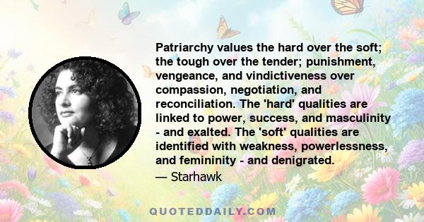 Patriarchy values the hard over the soft; the tough over the tender; punishment, vengeance, and vindictiveness over compassion, negotiation, and reconciliation. The 'hard' qualities are linked to power, success, and