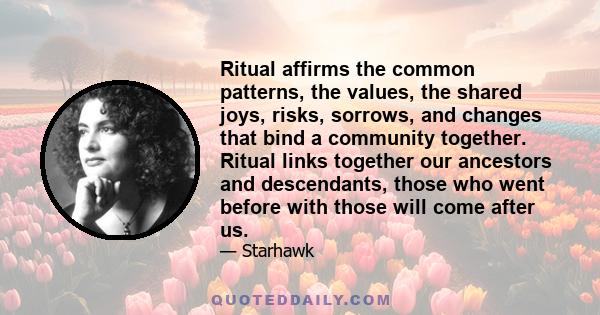 Ritual affirms the common patterns, the values, the shared joys, risks, sorrows, and changes that bind a community together. Ritual links together our ancestors and descendants, those who went before with those will