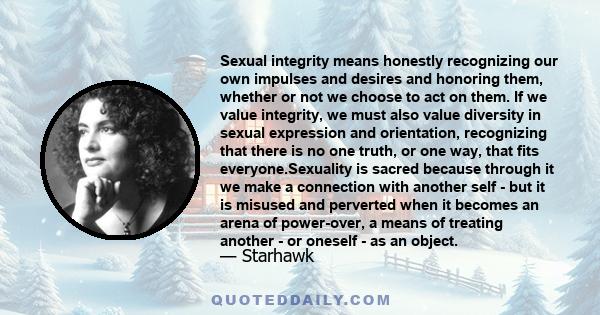 Sexual integrity means honestly recognizing our own impulses and desires and honoring them, whether or not we choose to act on them. If we value integrity, we must also value diversity in sexual expression and