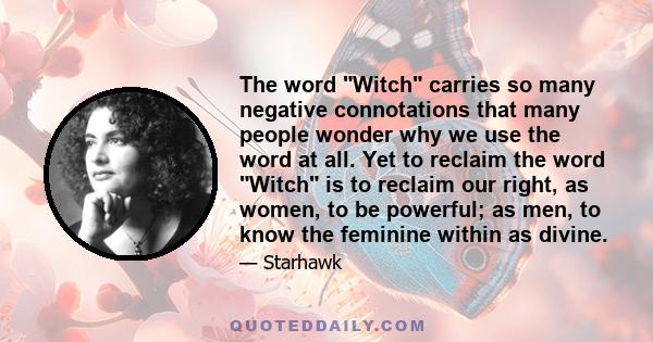 The word Witch carries so many negative connotations that many people wonder why we use the word at all. Yet to reclaim the word Witch is to reclaim our right, as women, to be powerful; as men, to know the feminine