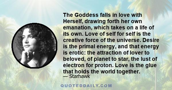 The Goddess falls in love with Herself, drawing forth her own emanation, which takes on a life of its own. Love of self for self is the creative force of the universe. Desire is the primal energy, and that energy is