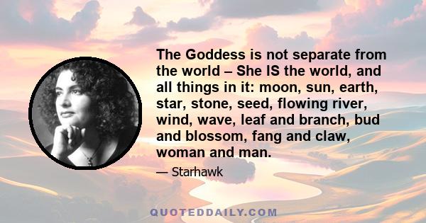 The Goddess is not separate from the world – She IS the world, and all things in it: moon, sun, earth, star, stone, seed, flowing river, wind, wave, leaf and branch, bud and blossom, fang and claw, woman and man.