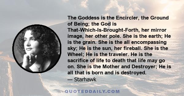 The Goddess is the Encircler, the Ground of Being; the God is That-Which-Is-Brought-Forth, her mirror image, her other pole. She is the earth; He is the grain. She is the all encompassing sky; He is the sun, her