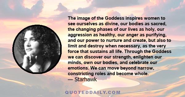 The image of the Goddess inspires women to see ourselves as divine, our bodies as sacred, the changing phases of our lives as holy, our aggression as healthy, our anger as purifying, and our power to nurture and create, 