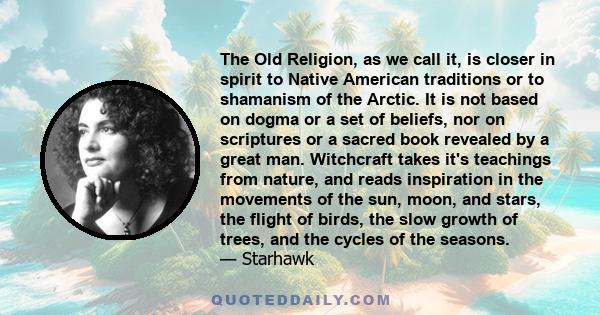 The Old Religion, as we call it, is closer in spirit to Native American traditions or to shamanism of the Arctic. It is not based on dogma or a set of beliefs, nor on scriptures or a sacred book revealed by a great man. 