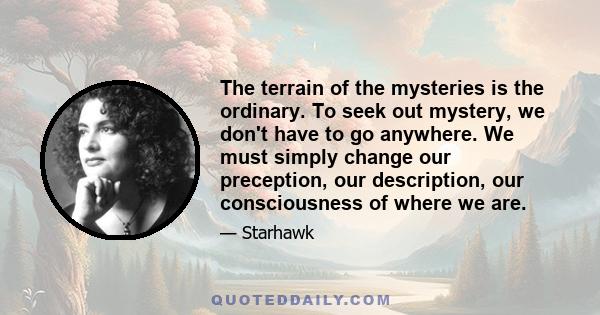 The terrain of the mysteries is the ordinary. To seek out mystery, we don't have to go anywhere. We must simply change our preception, our description, our consciousness of where we are.