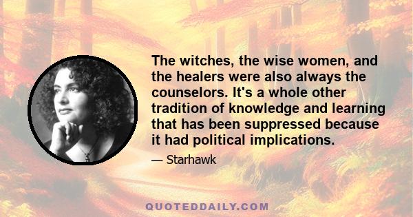 The witches, the wise women, and the healers were also always the counselors. It's a whole other tradition of knowledge and learning that has been suppressed because it had political implications.