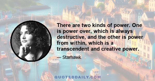 There are two kinds of power. One is power over, which is always destructive, and the other is power from within, which is a transcendent and creative power.