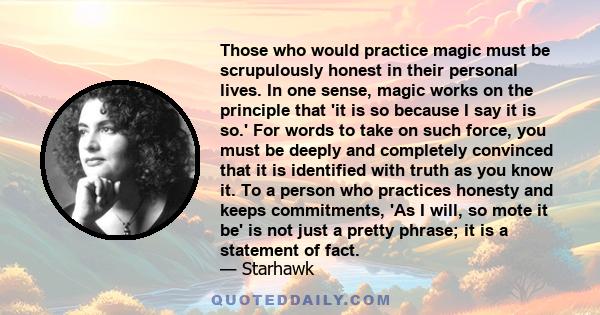 Those who would practice magic must be scrupulously honest in their personal lives. In one sense, magic works on the principle that 'it is so because I say it is so.' For words to take on such force, you must be deeply