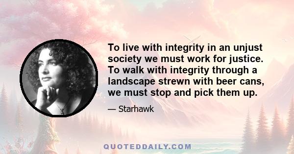 To live with integrity in an unjust society we must work for justice. To walk with integrity through a landscape strewn with beer cans, we must stop and pick them up.