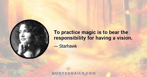 To practice magic is to bear the responsibility for having a vision.