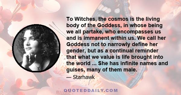 To Witches, the cosmos is the living body of the Goddess, in whose being we all partake, who encompasses us and is immanent within us. We call her Goddess not to narrowly define her gender, but as a continual reminder