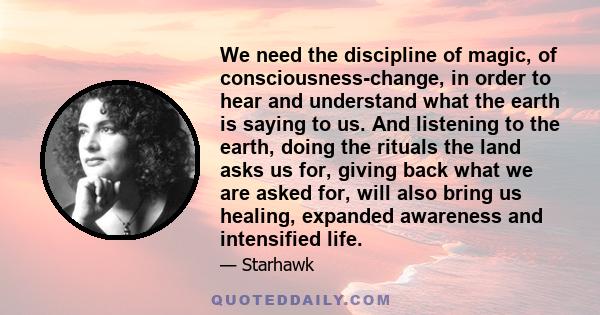 We need the discipline of magic, of consciousness-change, in order to hear and understand what the earth is saying to us. And listening to the earth, doing the rituals the land asks us for, giving back what we are asked 