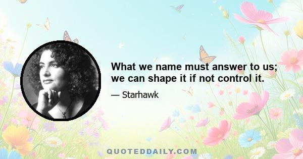 What we name must answer to us; we can shape it if not control it.