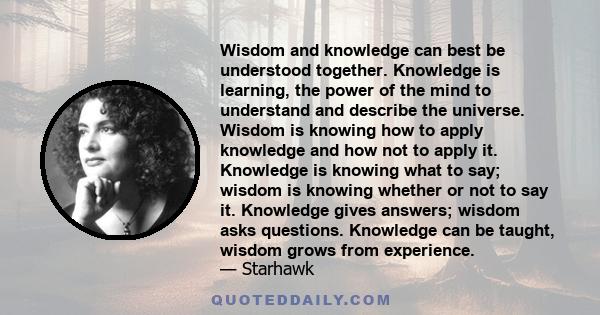 Wisdom and knowledge can best be understood together. Knowledge is learning, the power of the mind to understand and describe the universe. Wisdom is knowing how to apply knowledge and how not to apply it. Knowledge is