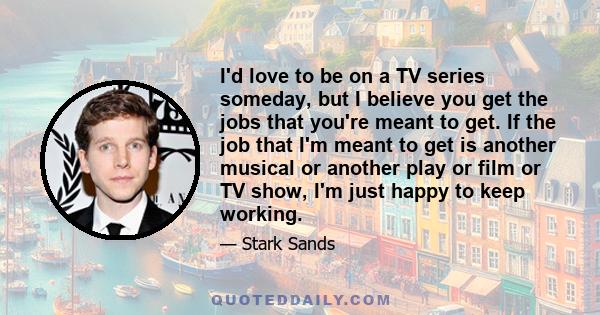 I'd love to be on a TV series someday, but I believe you get the jobs that you're meant to get. If the job that I'm meant to get is another musical or another play or film or TV show, I'm just happy to keep working.