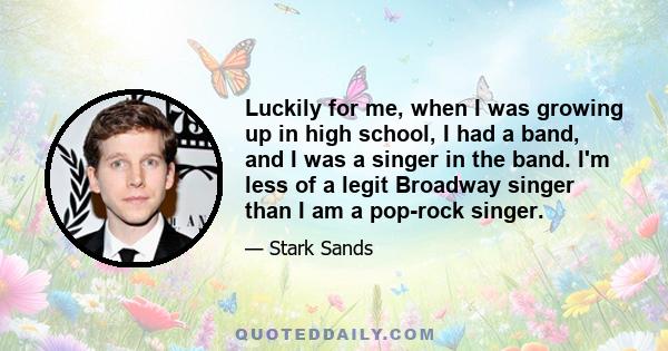 Luckily for me, when I was growing up in high school, I had a band, and I was a singer in the band. I'm less of a legit Broadway singer than I am a pop-rock singer.