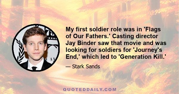 My first soldier role was in 'Flags of Our Fathers.' Casting director Jay Binder saw that movie and was looking for soldiers for 'Journey's End,' which led to 'Generation Kill.'