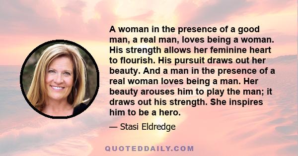 A woman in the presence of a good man, a real man, loves being a woman. His strength allows her feminine heart to flourish. His pursuit draws out her beauty. And a man in the presence of a real woman loves being a man.