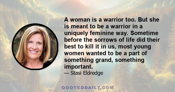 A woman is a warrior too. But she is meant to be a warrior in a uniquely feminine way. Sometime before the sorrows of life did their best to kill it in us, most young women wanted to be a part of something grand,