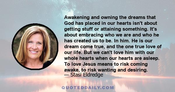 Awakening and owning the dreams that God has placed in our hearts isn't about getting stuff or attaining something. It's about embracing who we are and who he has created us to be. In him. He is our dream come true, and 