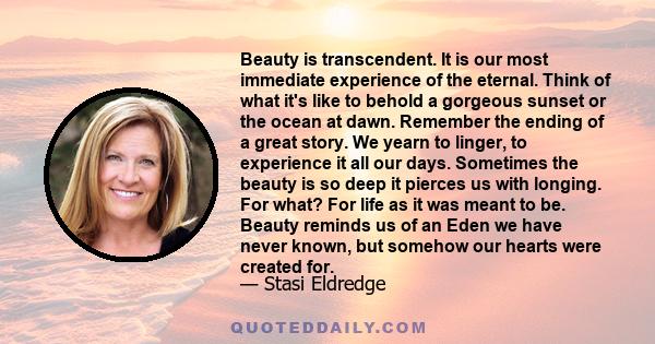 Beauty is transcendent. It is our most immediate experience of the eternal. Think of what it's like to behold a gorgeous sunset or the ocean at dawn. Remember the ending of a great story. We yearn to linger, to