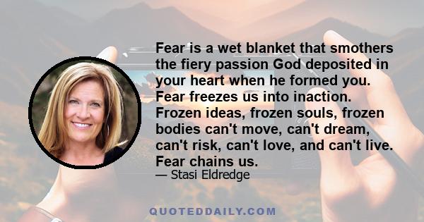 Fear is a wet blanket that smothers the fiery passion God deposited in your heart when he formed you. Fear freezes us into inaction. Frozen ideas, frozen souls, frozen bodies can't move, can't dream, can't risk, can't