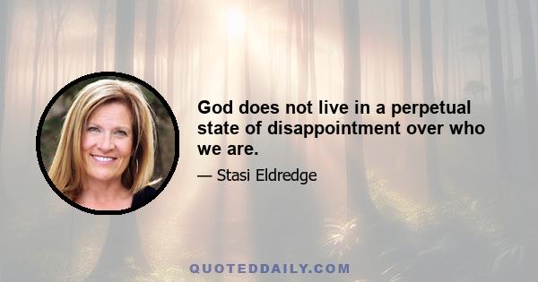 God does not live in a perpetual state of disappointment over who we are.