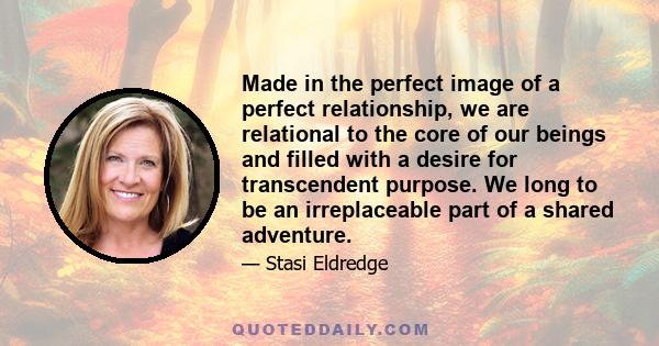 Made in the perfect image of a perfect relationship, we are relational to the core of our beings and filled with a desire for transcendent purpose. We long to be an irreplaceable part of a shared adventure.