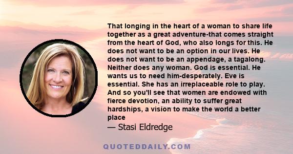 That longing in the heart of a woman to share life together as a great adventure-that comes straight from the heart of God, who also longs for this. He does not want to be an option in our lives. He does not want to be