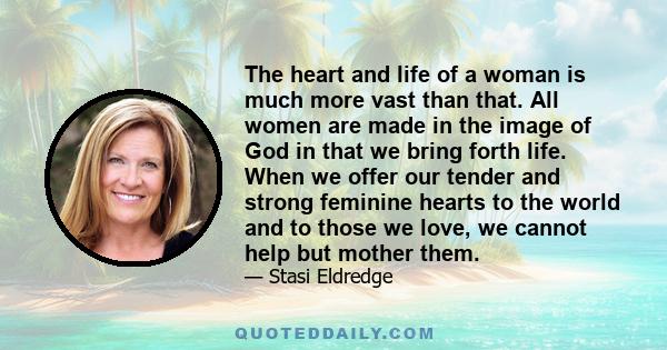 The heart and life of a woman is much more vast than that. All women are made in the image of God in that we bring forth life. When we offer our tender and strong feminine hearts to the world and to those we love, we