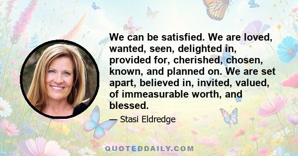 We can be satisfied. We are loved, wanted, seen, delighted in, provided for, cherished, chosen, known, and planned on. We are set apart, believed in, invited, valued, of immeasurable worth, and blessed.