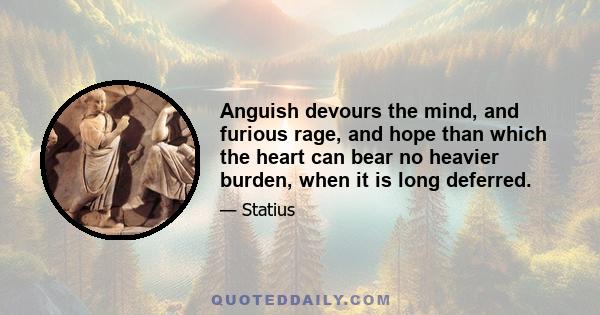 Anguish devours the mind, and furious rage, and hope than which the heart can bear no heavier burden, when it is long deferred.