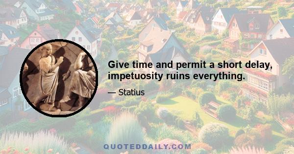 Give time and permit a short delay, impetuosity ruins everything.