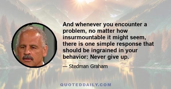 And whenever you encounter a problem, no matter how insurmountable it might seem, there is one simple response that should be ingrained in your behavior: Never give up.