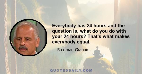 Everybody has 24 hours and the question is, what do you do with your 24 hours? That's what makes everybody equal.