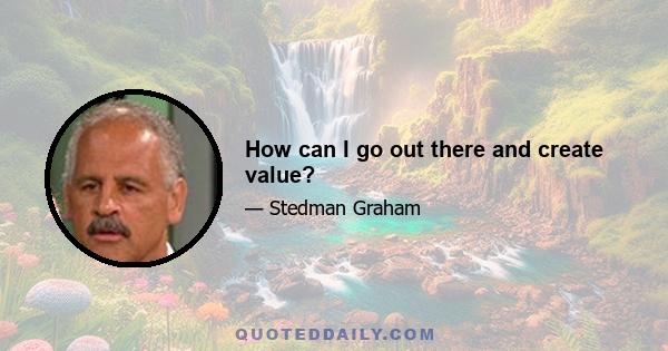 How can I go out there and create value?